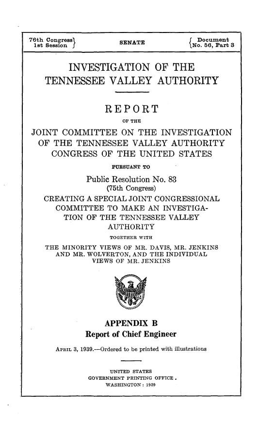 handle is hein.usccsset/usconset23204 and id is 1 raw text is: 



76th Congressl      SENATE           Document
1st Session                        (No. 56, Part 3


         INVESTIGATION OF THE
   TENNESSEE VALLEY AUTHORITY


                 REPORT
                    OF THE
JOINT  COMMITTEE ON THE INVESTIGATION
  OF THE  TENNESSEE VALLEY AUTHORITY
     CONGRESS   OF THE  UNITED   STATES
                  PURSUANT TO
             Public Resolution No. 83
                 (75th Congress)
   CREATING  A SPECIAL JOINT CONGRESSIONAL
      COMMITTEE  TO MAKE  AN INVESTIGA-
        TION OF THE TENNESSEE  VALLEY
                 AUTHORITY
                 TOGETHER WITH
    THE MINORITY VIEWS OF MR. DAVIS, MR. JENKINS
      AND MR. WOLVERTON, AND THE INDIVIDUAL
              VIEWS OF MR. JENKINS







                 APPENDIX  B
            Report of Chief Engineer

      APRIL 3, 1939.-Ordered to be printed with illustrations


                  UNITED STATES
             GOVERNMENT PRINTING OFFICE.
                 WASHINGTON: 1939


