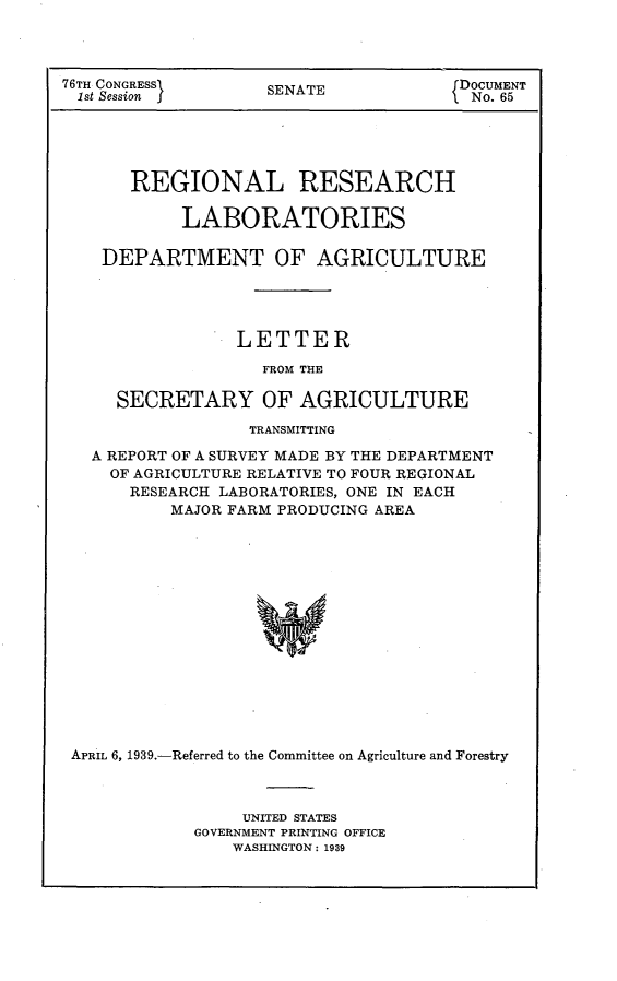 handle is hein.usccsset/usconset23205 and id is 1 raw text is: 




76TH CONGRESSI      SENATE            DOCUMENT
1st Session f                          No. 65





       REGIONAL RESEARCH

            LABORATORIES

    DEPARTMENT OF AGRICULTURE





                 LETTER

                   FROM THE

     SECRETARY OF AGRICULTURE

                  TRANSMITTING

   A REPORT OF A SURVEY MADE BY THE DEPARTMENT
     OF AGRICULTURE RELATIVE TO FOUR REGIONAL
       RESEARCH LABORATORIES, ONE IN EACH
          MAJOR FARM PRODUCING AREA
















 APRIL 6, 1939.-Referred to the Committee on Agriculture and Forestry


     UNITED STATES
GOVERNMENT PRINTING OFFICE
    WASHINGTON: 1939


