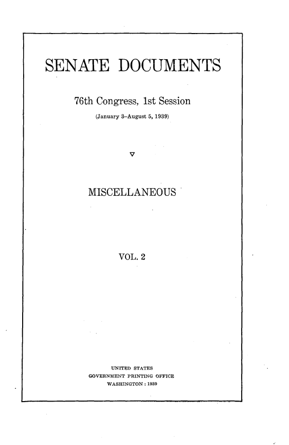 handle is hein.usccsset/usconset23211 and id is 1 raw text is: 









SENATE DOCUMENTS




      76th Congress, 1st Session

          (January 3-August 5, 1939)





                 V





         MISCELLANEOUS









               VOL. 2


    UNITED STATES
GOVERNMENT PRINTING OFFICE
    WASHINGTON: 1939


