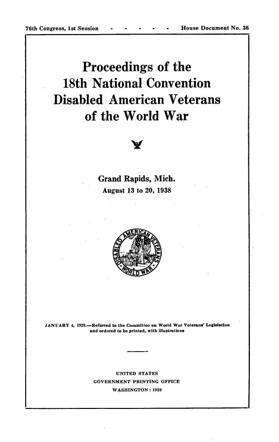 handle is hein.usccsset/usconset23213 and id is 1 raw text is: 


76th Congress, 1st Session -            House Document No. 36


          Proceedings of the

     18th   National Convention

  Disabled American Veterans

          of  the   World War








              Grand Rapids, Mich.
              August 13 to 20, 1938


















JANUARY 4, 1939.-Referred to the Committee on World War Veterans' Legislation
            and ordered to be printed, with illustrations





                  UNITED STATES
            GOVERNMENT PRINTING OFFICE
                 WASHINGTON: 1939


