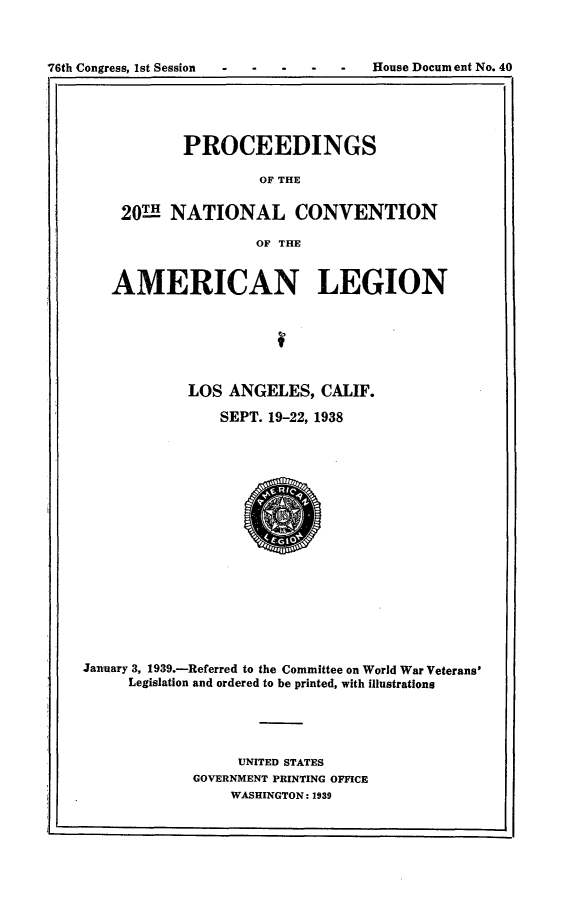 handle is hein.usccsset/usconset23217 and id is 1 raw text is: 



76th Congress, 1st Session            House Document No. 40
             I,                                       I


       PROCEEDINGS

                OF THE


201H  NATIONAL CONVENTION

                OF THE


   AMERICAN LEGION






            LOS  ANGELES,   CALIF.

                SEPT. 19-22, 1938


















January 3, 1939.-Referred to the Committee on World War Veterans'
     Legislation and ordered to be printed, with illustrations





                  UNITED STATES
             GOVERNMENT PRINTING OFFICE
                 WASHINGTON: 1939


