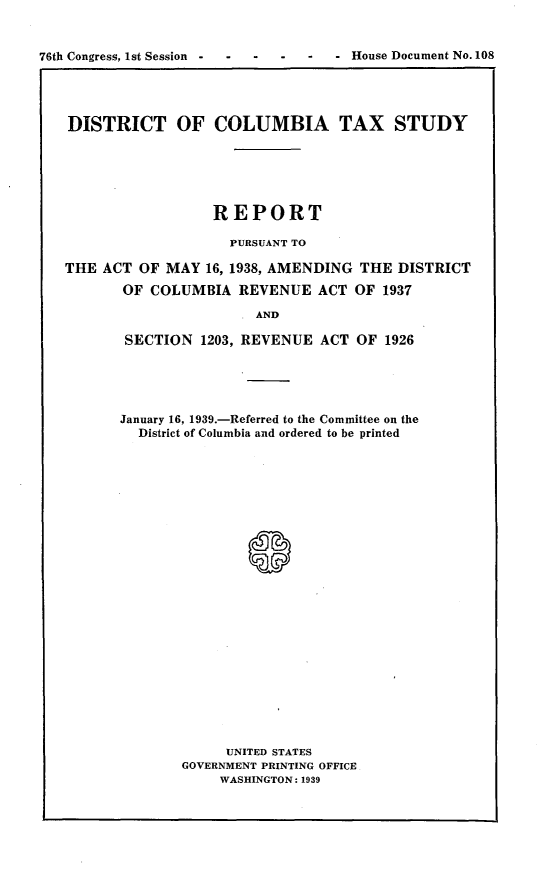 handle is hein.usccsset/usconset23222 and id is 1 raw text is: 


76th Congress, 1st Session -- House Document No. 108




   DISTRICT OF COLUMBIA TAX STUDY






                     REPORT

                       PURSUANT TO

   THE  ACT OF MAY  16, 1938, AMENDING THE DISTRICT

          OF COLUMBIA   REVENUE   ACT OF  1937

                          AND

          SECTION   1203, REVENUE ACT OF  1926


January 16, 1939.-Referred to the Committee on the
  District of Columbia and ordered to be printed
























             UNITED STATES
       GOVERNMENT PRINTING OFFICE
            WASHINGTON: 1939


