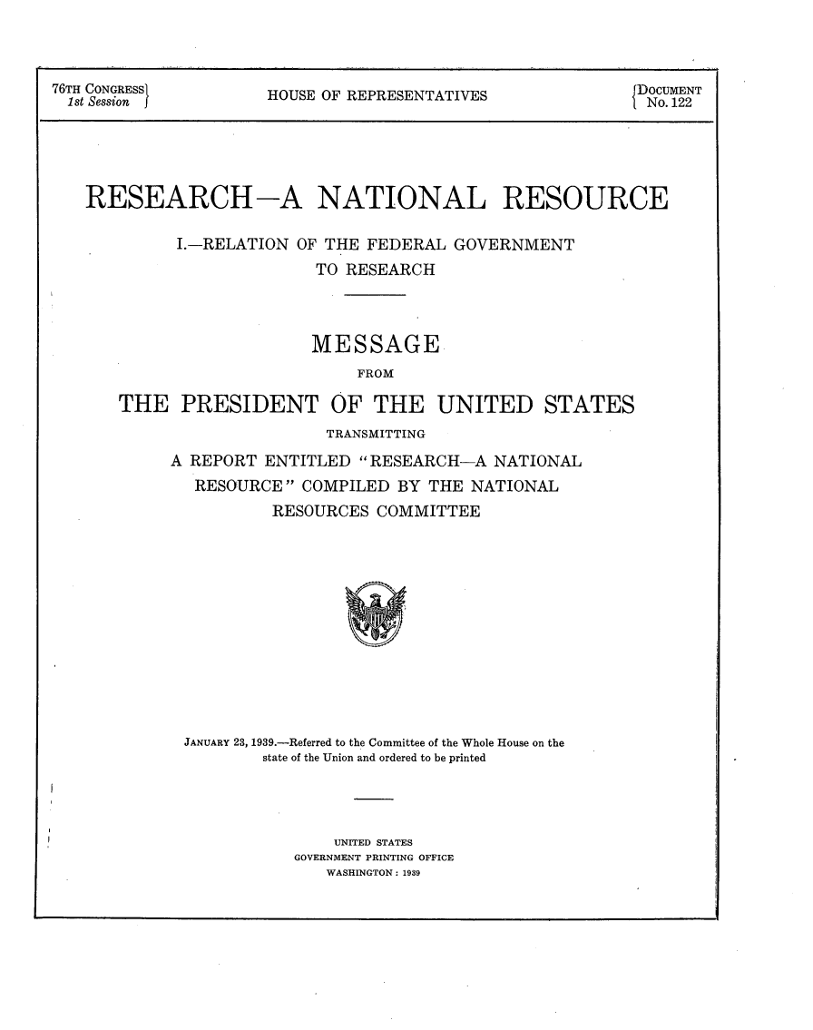 handle is hein.usccsset/usconset23223 and id is 1 raw text is: 




76TH CONGRESSi        HOUSE OF REPRESENTATIES               DOCUMENT
  1st Session f                                             No. 122


RESEARCH-A NATIONAL RESOURCE


         I.-RELATION  OF THE FEDERAL GOVERNMENT
                       TO RESEARCH




                       MESSAGE
                            FROM

   THE PRESIDENT OF THE UNITED STATES


                TRANSMITTING

A REPORT  ENTITLED RESEARCH-A   NATIONAL
  RESOURCE   COMPILED BY THE  NATIONAL
          RESOURCES  COMMITTEE














 JANUARY 23, 1939.-Referred to the Committee of the Whole House on the
         state of the Union and ordered to be printed


    UNITED STATES
GOVERNMENT PRINTING OFFICE
   WASHINGTON: 1939


