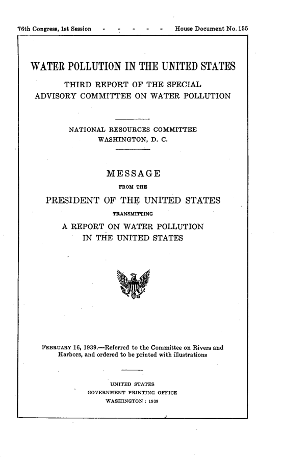 handle is hein.usccsset/usconset23224 and id is 1 raw text is: 


76th Congress, 1st Session  -       House Document No. 155




   WATER   POLLUTION IN THE UNITED STATES

           THIRD  REPORT  OF  THE SPECIAL
    ADVISORY  COMMITTEE ON WATER POLLUTION




            NATIONAL RESOURCES COMMITTEE
                  WASHINGTON,  D. C.




                    MESSAGE

                       FROM THE

      PRESIDENT OF THE UNITED STATES

                      TRANSMITTING

          A REPORT   ON WATER   POLLUTION
               IN THE  UNITED  STATES















     FEBRUARY 16, 1939.-Referred to the Committee on Rivers and
         Harbors, and ordered to be printed with illustrations


     UNITED STATES
GOVERNMENT PRINTING OFFICE
    WASHINGTON: 1939


j2


