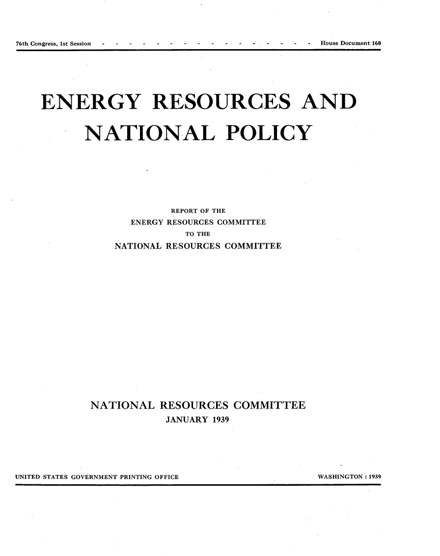 handle is hein.usccsset/usconset23225 and id is 1 raw text is: 



76th Congress, 1st Session--                     House Document 160


ENERGY RESOURCES AND



       NATIONAL POLICY








                     REPORT OF THE
               ENERGY RESOURCES COMMITTEE


NATIONAL


   TO THE
RESOURCES COMMITTEE


NATIONAL   RESOURCES   COMMITTEE

            JANUARY 1939


UNITED STATES GOVERNMENT PRINTING OFFICE         WASHINGTON 1939


UNITED STATES GOVERNMENT PRINTING OFFICE


WASHINGTON : 1939


