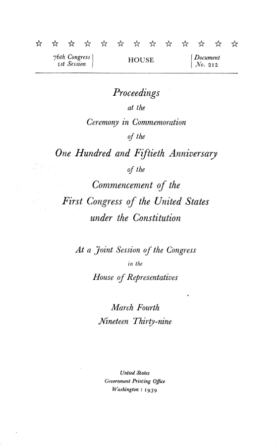 handle is hein.usccsset/usconset23226 and id is 1 raw text is: 




76th Congress I      HOUSE             Document
ist Session f                          No. 212


                Proceedings
                    at the
         Ceremony  in Commemoration
                     of the

 One  Hundred and Fiftieth Anniversary
                    of the

           Commencement of the

  First  Congress   of  the United  States

          under   the Constitution


At a Joint Session of the Congress
               in the
     House  of Representatives


          March  Fourth
      Nineteen  Thirty-nine




            United States
        Government Printing Office
          Washington : 1939


