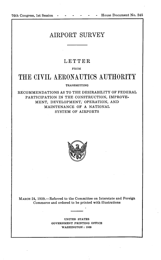 handle is hein.usccsset/usconset23227 and id is 1 raw text is: 


76th Congress, 1st Session     --    House Document No. 245




                AIRPORT SURVEY






                      LETTER

                         FROM

   THE   CIVIL XERONAUTICS AUTHORITY

                       TRANSMITTING

   RECOMMENDATIONS  AS TO THE DESIRABILITY OF FEDERAL
      PARTICIPATION IN THE CONSTRUCTION, IMPROVE-
          MENT, DEVELOPMENT,  OPERATION, AND
              MAINTENANCE  OF A NATIONAL
                  SYSTEM OF AIRPORTS






















   MARCH 24, 1939.-Referred to the Committee on Interstate and Foreign
         Commerce and ordered to be printed with illustrations


     UNITED STATES
GOVERNMENT PRINTING OFFICE
    WASHINGTON: 1939


