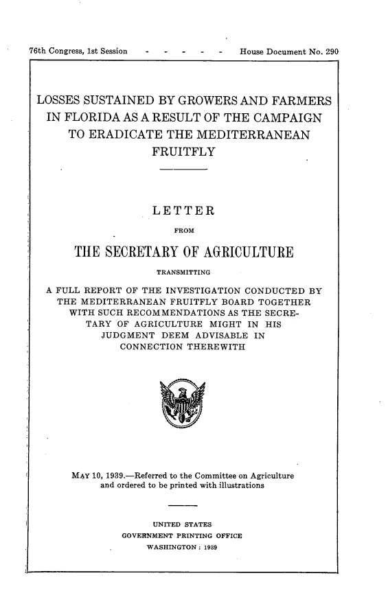 handle is hein.usccsset/usconset23233 and id is 1 raw text is: 



76th Congress, 1st Session      House  Document No. 290




LOSSES   SUSTAINED   BY  GROWERS   AND  FARMERS

   IN FLORIDA  AS A RESULT   OF THE  CAMPAIGN

      TO  ERADICATE THE MEDITERRANEAN

                    FRUITFLY





                    LETTER

                        FROM

       THE   SECRETARY   OF  AGRICULTURE

                     TRANSMITTING

   A FULL REPORT OF THE INVESTIGATION CONDUCTED BY
     THE MEDITERRANEAN FRUITFLY BOARD TOGETHER
       WITH SUCH RECOMMENDATIONS AS THE SECRE-
         TARY  OF AGRICULTURE MIGHT IN HIS
            JUDGMENT  DEEM ADVISABLE IN
               CONNECTION THEREWITH













       MAY 10, 1939.-Referred to the Committee on Agriculture
            and ordered to be printed with illustrations


     UNITED STATES
GOVERNMENT PRINTING OFFICE
    WASHINGTON: 1939


