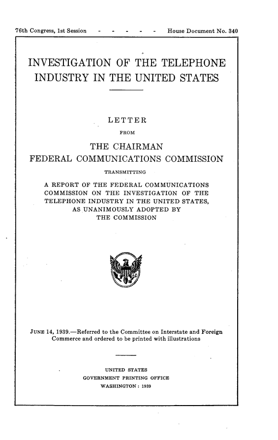 handle is hein.usccsset/usconset23234 and id is 1 raw text is: 



76th Congress, 1st Session          House Document No. 340




   INVESTIGATION OF THE TELEPHONE

     INDUSTRY IN THE UNITED STATES





                      LETTER

                         FROM

                  THE  CHAIRMAN

   FEDERAL COMMUNICATIONS COMMISSION

                     TRANSMITTING

       A REPORT OF THE FEDERAL COMMUNICATIONS
       COMMISSION ON THE INVESTIGATION OF THE
       TELEPHONE INDUSTRY IN THE UNITED STATES,
             AS UNANIMOUSLY ADOPTED  BY
                   THE COMMISSION

















    JUNE 14, 1939.-Referred to the Committee on Interstate and Foreign
         Commerce and ordered to be printed with illustrations


     UNITED STATES
GOVERNMENT PRINTING OFFICE
    WASHINGTON: 1939


