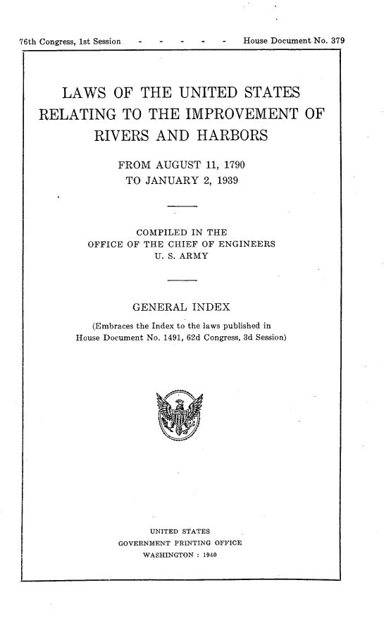 handle is hein.usccsset/usconset23235 and id is 1 raw text is: 


76th Congress, 1st Session -        House Document No. 379





       LAWS OF THE UNITED STATES

   RELATING TO THE IMPROVEMENT OF

            RIVERS AND HARBORS


                FROM  AUGUST  11, 1790
                TO  JANUARY   2, 1939




                   COMPILED IN THE
           OFFICE OF THE CHIEF OF ENGINEERS
                      U. S. ARMY




                  GENERAL   INDEX

            (Embraces the Index to the laws published in
         House Document No. 1491, 62d Congress, 3d Session)




















                     UNITED STATES
                GOVERNMENT PRINTING OFFICE
                    WASHINGTON : 1940



