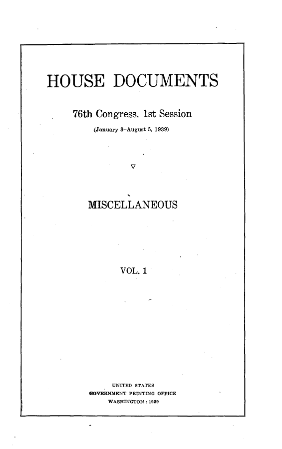 handle is hein.usccsset/usconset23242 and id is 1 raw text is: 











HOUSE DOCUMENTS



     76th Congress, 1st Session

         (January 3-August 5, 1939)





                 V





        MISCELLANEOUS









               VOL. 1


     UNITED STATES
4GOVERNMENT PRINTING OFFICE
    WASHINGTON: 1989


