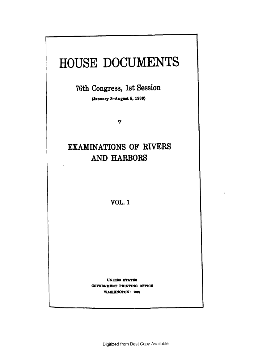 handle is hein.usccsset/usconset23245 and id is 1 raw text is: 











HOUSE DOCUMENTS



     76th Congress, 1st Session

         (January 8-August 5, 1989)



                 V




   EXAMINATIONS OF RIVERS


AND   HARBORS







      VOL. 1














      UNITED STATES
GOVERNMENT PRINTING OFFICE
    WASINGTON: 1989


Digitized from Best Copy Available


