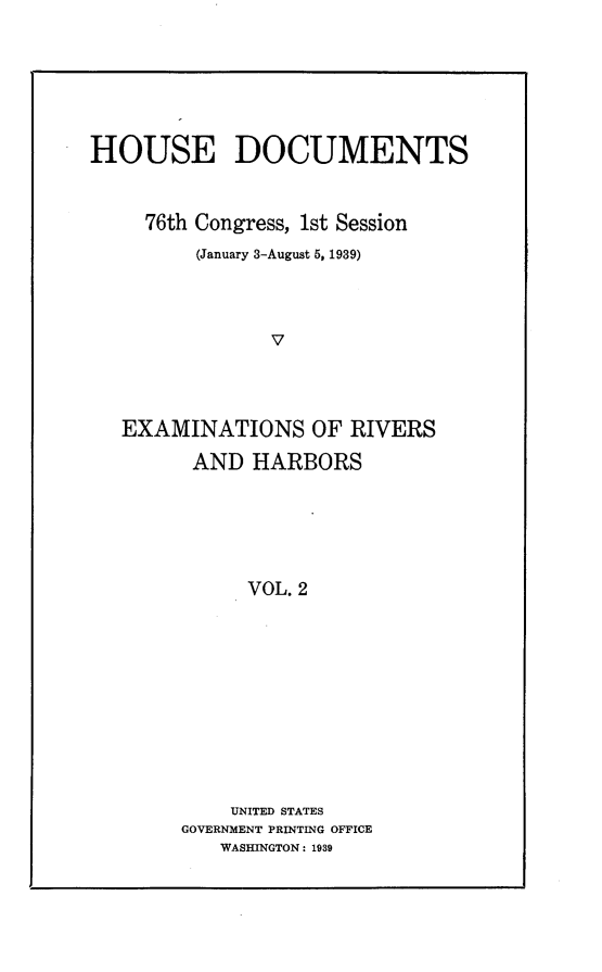 handle is hein.usccsset/usconset23246 and id is 1 raw text is: 






HOUSE DOCUMENTS


     76th Congress, 1st Session
         (January 3-August 5, 1939)



                V




   EXAMINATIONS OF RIVERS

         AND  HARBORS






             VOL. 2











             UNITED STATES
        GOVERNMENT PRINTING OFFICE
           WASHINGTON: 1939


