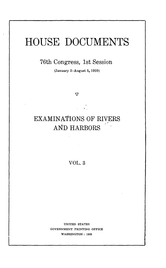 handle is hein.usccsset/usconset23247 and id is 1 raw text is: 






HOUSE DOCUMENTS


     76th Congress, 1st Session
         (January 3-August 5, 1939)



                V



   EXAMINATIONS OF RIVERS
         A14D HARBORS





              VOL. 3


    UNITED STATES
GOVERNMENT PRINTING OFFICE
   WASHINGTON: 1939


