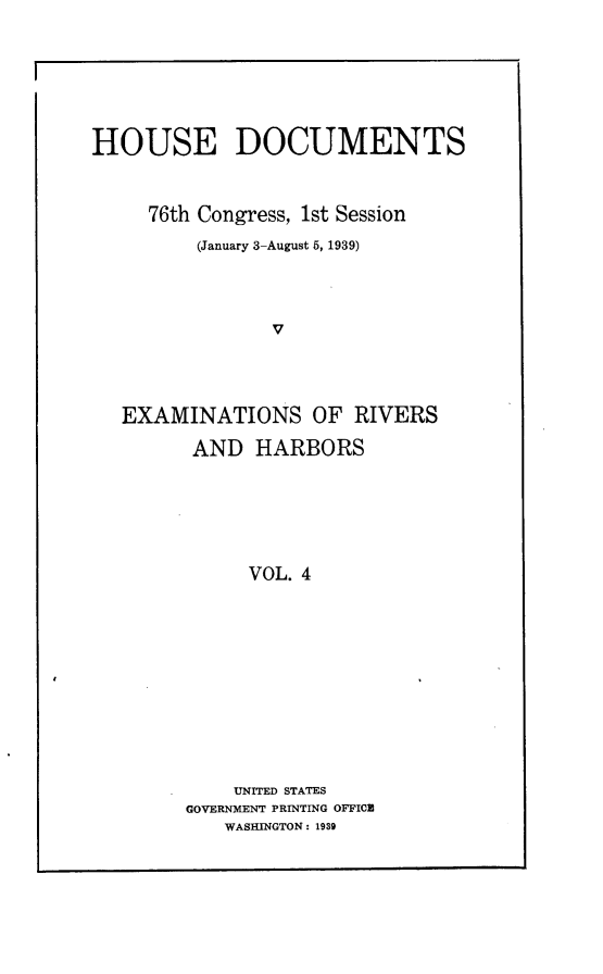 handle is hein.usccsset/usconset23248 and id is 1 raw text is: 






HOUSE DOCUMENTS



     76th Congress, 1st Session
         (January 3-August 5, 1939)




                V




   EXAMINATIONS OF RIVERS

         AND  HARBORS






              VOL. 4











            UNITED STATES
        GOVERNMENT PRINTING OFFICE
           WASHINGTON: 1939


