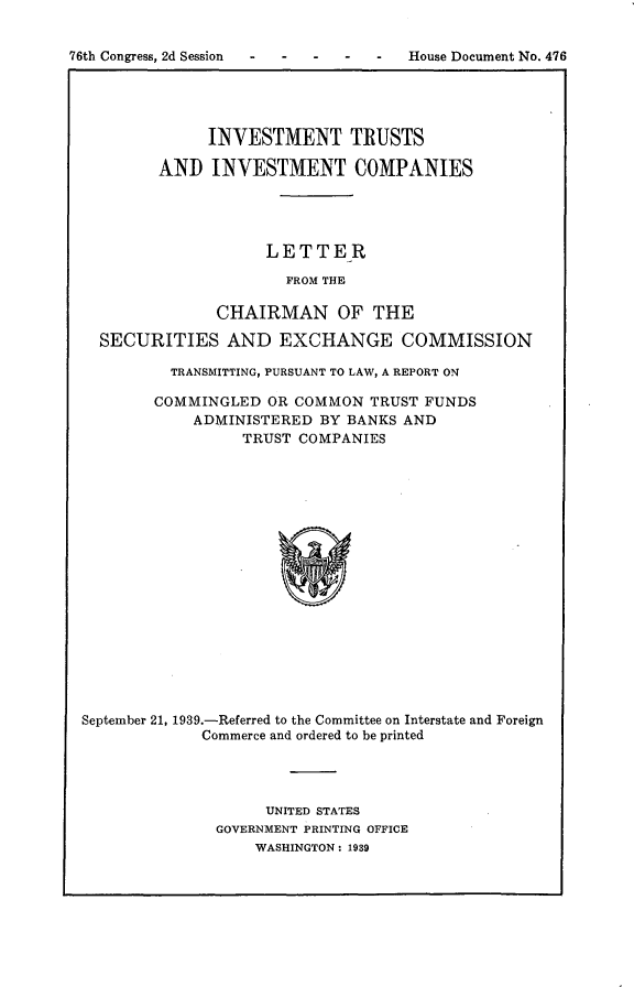handle is hein.usccsset/usconset23249 and id is 1 raw text is: 


76th Congress, 2d Session  -         House Document No. 476





               INVESTMENT TRUSTS

          AND  INVESTMENT COMPANIES




                     LETTER

                       FROM THE

                CHAIRMAN OF THE

   SECURITIES AND EXCHANGE COMMISSION

           TRANSMITTING, PURSUANT TO LAW, A REPORT ON

         COMMINGLED  OR COMMON  TRUST FUNDS
             ADMINISTERED  BY BANKS AND
                   TRUST COMPANIES


















 September 21, 1939.-Referred to the Committee on Interstate and Foreign
              Commerce and ordered to be printed


     UNITED STATES
GOVERNMENT PRINTING OFFICE
    WASHINGTON: 1939


