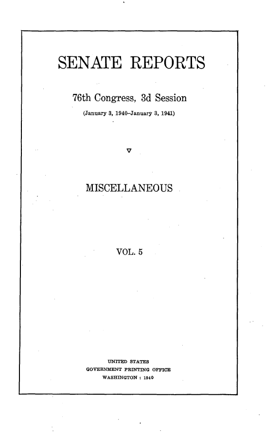 handle is hein.usccsset/usconset23257 and id is 1 raw text is: 








SENATE REPORTS




   76th Congress, 3d Session

     (January 3, 1940-January 3, 1941)





               V





      MISCELLANEOUS








            VOL. 5


     UNITED STATES
GOVERNMENT PRINTING OFFICE
   WASHINGTON : 1940


