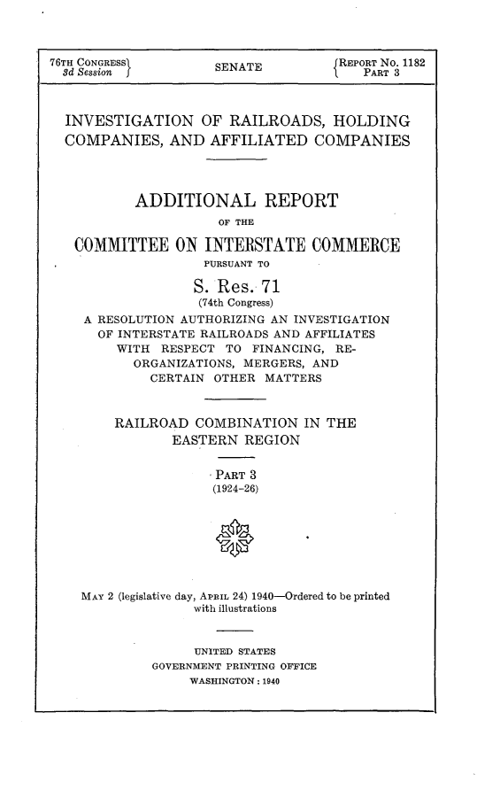 handle is hein.usccsset/usconset23260 and id is 1 raw text is: 



76TH CONGRESSi       SENATE          REPORT No. 1182
  3d Session j                           PART 3



  INVESTIGATION OF RAILROADS, HOLDING
  COMPANIES,   AND   AFFILIATED   COMPANIES




           ADDITIONAL REPORT
                      OF THE

   COMMITTEE ON INTERSTATE COMMERCE
                    PURSUANT TO

                    S. Res. 71
                    (74th Congress)
    A RESOLUTION AUTHORIZING AN INVESTIGATION
      OF INTERSTATE RAILROADS AND AFFILIATES
         WITH RESPECT  TO FINANCING, RE-
           ORGANIZATIONS, MERGERS, AND
             CERTAIN OTHER  MATTERS



        RAILROAD   COMBINATION   IN THE
                EASTERN  REGION


                     PART 3
                     (1924-26)








    MAY 2 (legislative day, APRIL 24) 1940-Ordered to be printed
                   with illustrations


                   UNITED STATES
             GOVERNMENT PRINTING OFFICE
                  WASHINGTON: 1940


