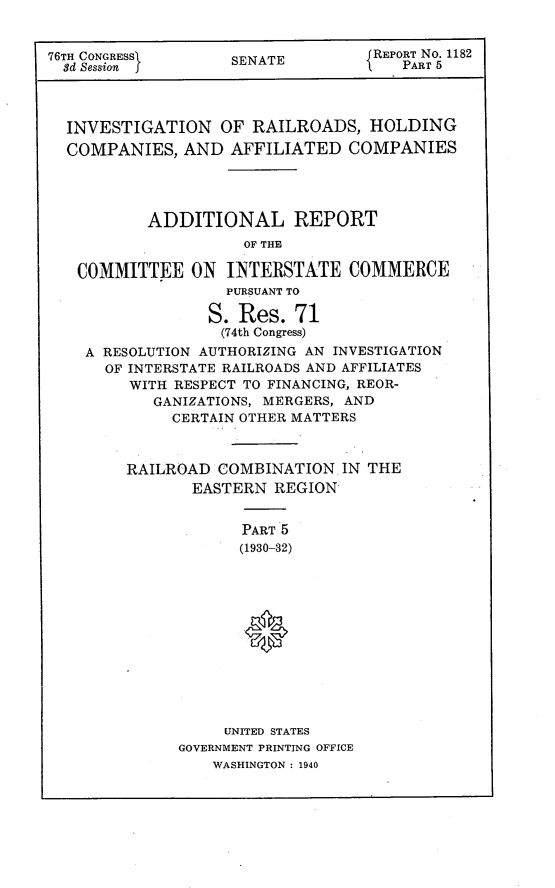 handle is hein.usccsset/usconset23262 and id is 1 raw text is: 


76TH CONGRESS       SENATE         REPORT NO. 1182
  3d Session                          PART 5




  INVESTIGATION OF RAILROADS, HOLDING
  COMPANIES,   AND  AFFILIATED  COMPANIES




           ADDITIONAL REPORT
                     OF THE

   COMMITTEE   ON  INTERSTATE COMMERCE
                   PURSUANT TO

                 S.  Res.  71
                   (74th Congress)
    A RESOLUTION AUTHORIZING AN INVESTIGATION
      OF INTERSTATE RAILROADS AND AFFILIATES
         WITH RESPECT TO FINANCING, REOR-
           GANIZATIONS, MERGERS, AND
             CERTAIN OTHER MATTERS



        RAILROAD  COMBINATION   IN THE
                EASTERN REGION


                     PART 5
                     (1930-32)













                   UNITED STATES
              GOVERNMENT PRINTING OFFICE
                  WASHINGTON : 1940


