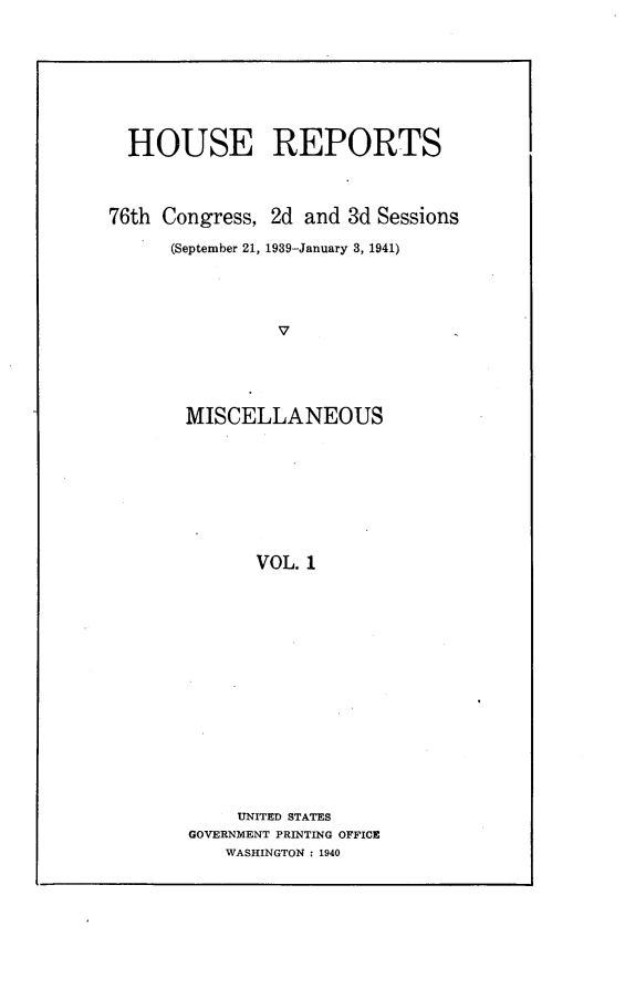 handle is hein.usccsset/usconset23263 and id is 1 raw text is: 








  HOUSE REPORTS



76th Congress, 2d  and 3d Sessions

      (September 21, 1939-January 3, 1941)




                V





       MISCELLANEOUS









              VOL. 1


     UNITED STATES
GOVERNMENT PRINTING OFFICE
    WASHINGTON : 1940


