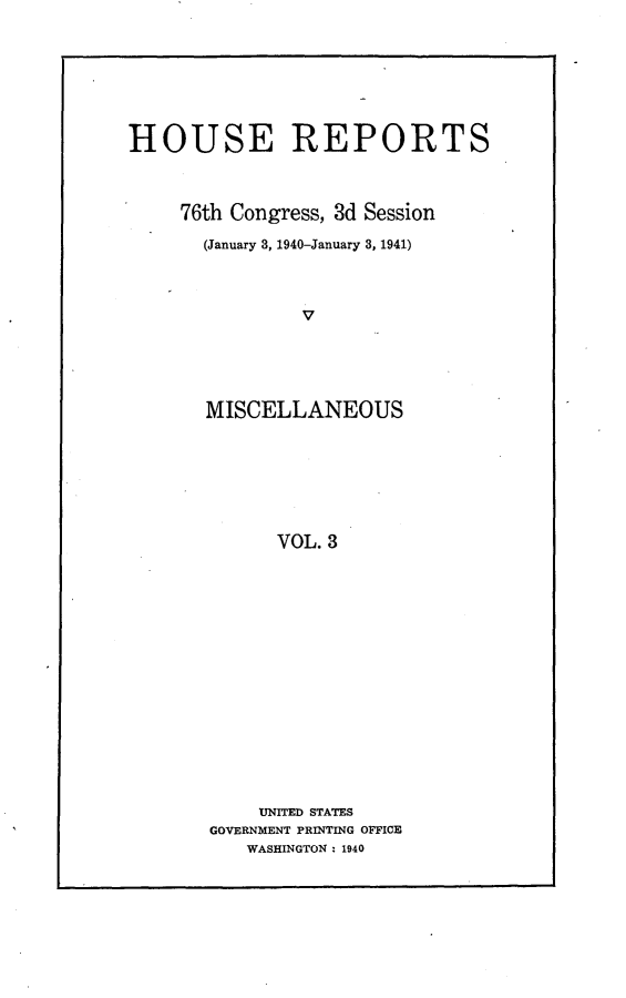 handle is hein.usccsset/usconset23265 and id is 1 raw text is: 








HOUSE REPORTS



     76th Congress, 3d Session

       (January 3, 1940-January 3, 1941)




                V





       MISCELLANEOUS







             VOL. 3


    UNITED STATES
GOVERNMENT PRINTING OFFICE
   WASHINGTON : 1940


