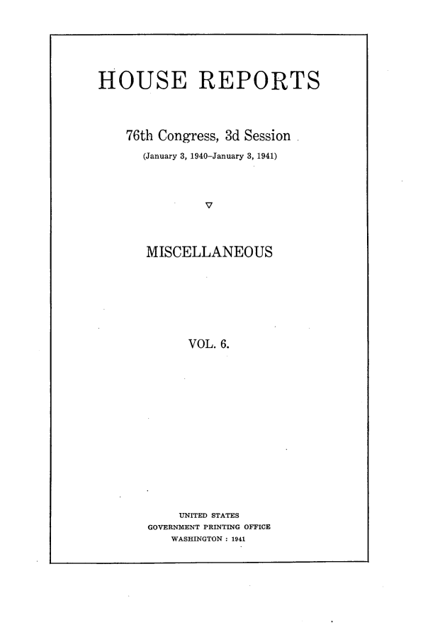 handle is hein.usccsset/usconset23268 and id is 1 raw text is: 







HOUSE REPORTS




    76th Congress, 3d Session

      (January 3, 1940-January 3, 1941)




               V




       MISCELLANEOUS









             VOL. 6.


    UNITED STATES
GOVERNMENT PRINTING OFFICE
   WASHINGTON : 1941


