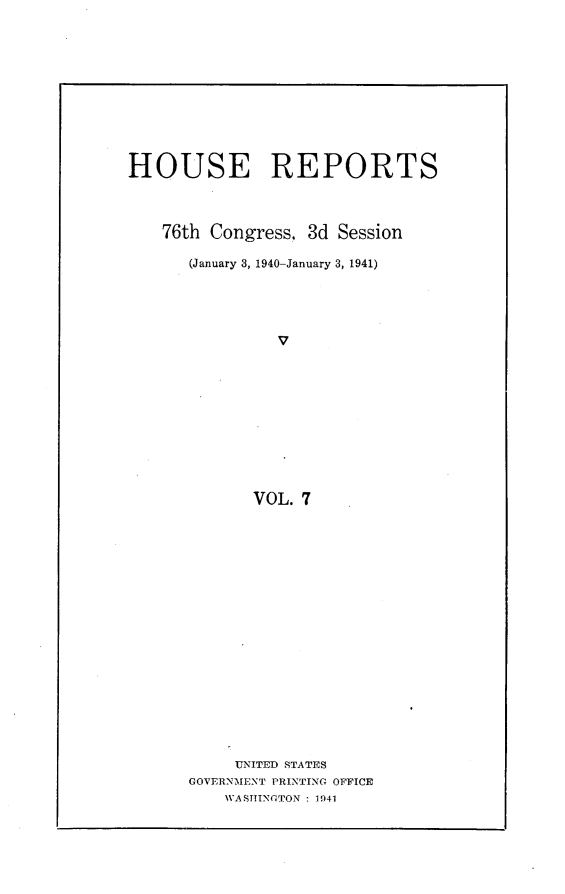handle is hein.usccsset/usconset23269 and id is 1 raw text is: 











HOUSE REPORTS



    76th Congress, 3d Session

      (January 3, 1940-January 3, 1941)





                v











             VOL. 7


     UNITED STATES
GOVERNMENT PRINTING OFFICE
    WASHINGTON : 1941


