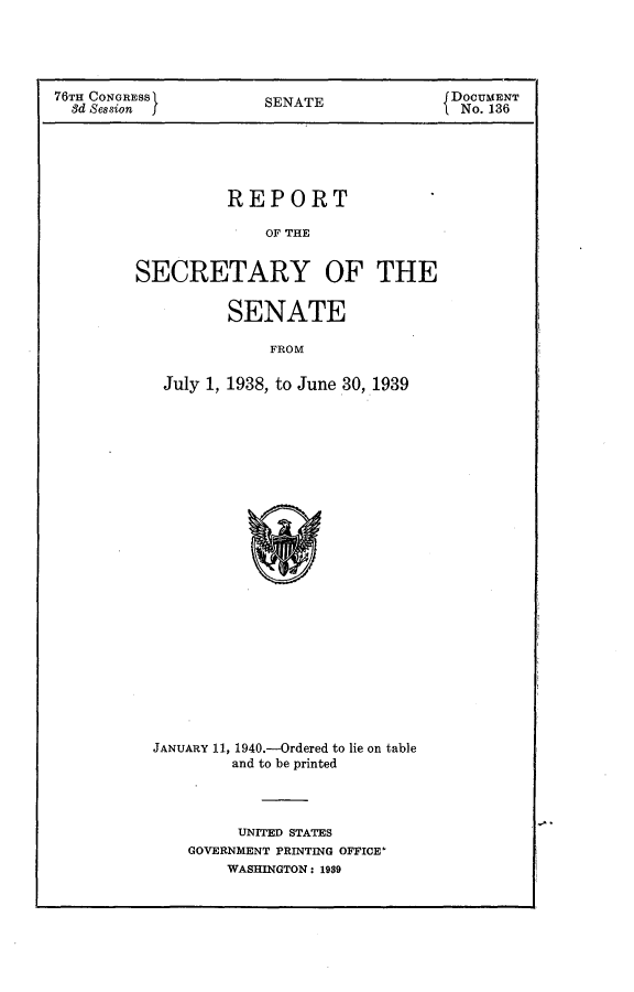 handle is hein.usccsset/usconset23270 and id is 1 raw text is: 





76TH CONGRESS          SENATE              DOCUMENT
  8d Session                                No. 136





                   REPORT

                       OF THE


         SECRETARY OF THE


                   SENATE

                       FROM

            July 1, 1938, to June 30, 1939


JANUARY 11, 1940.-Ordered to lie on table
         and to be printed




         UNITED STATES
    GOVERNMENT PRINTING OFFICE'
        WASHINGTON: 1989



