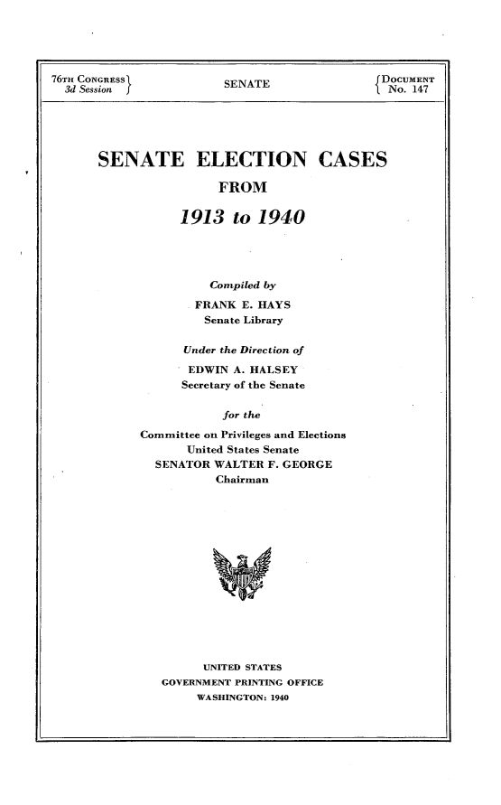 handle is hein.usccsset/usconset23272 and id is 1 raw text is: 





76TH CONGRESS            SENATE                DOCUMENT
  3d Session j                                1 No. 147





       SENATE ELECTION CASES

                        FROM


                  1913 to 1940


          Compiled by

        FRANK  E. HAYS
        Senate Library

      Under the Direction of

      EDWIN  A. HALSEY
      Secretary of the Senate

            for the

Committee on Privileges and Elections
       United States Senate
  SENATOR  WALTER F. GEORGE
           Chairman


      UNITED STATES
GOVERNMENT PRINTING OFFICE
     WASHINGTON: 1940


