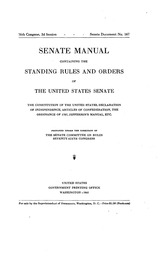 handle is hein.usccsset/usconset23275 and id is 1 raw text is: 















         SENATE MANUAL


                   CONTAINING THE


   STANDING RULES AND ORDERS


                         OF


       THE UNITED STATES SENATE



    THE CONSTITUTION OF THE UNITED STATES, DECLARATION
    OF  INDEPENDENCE, ARTICLES OF CONFEDERATION, THE
        ORDINANCE OF 1787, JEFFERSON'S MANUAL, ETC.




               PREPARED UNDER THE DIRECTION OF
            THE SENATE COMMITTEE ON RULES
                SEVENTY-SIXTH CONGRESS














                    UNITED STATES
              GOVERNMENT PRINTING OFFICE
                   WASHINGTON: 1941


For sale by the Superintendent of Documents, Washington, D. C. - Price $1.50 (Buckrarm)


76th Congress, 3d Session


Senate Document No. 167


