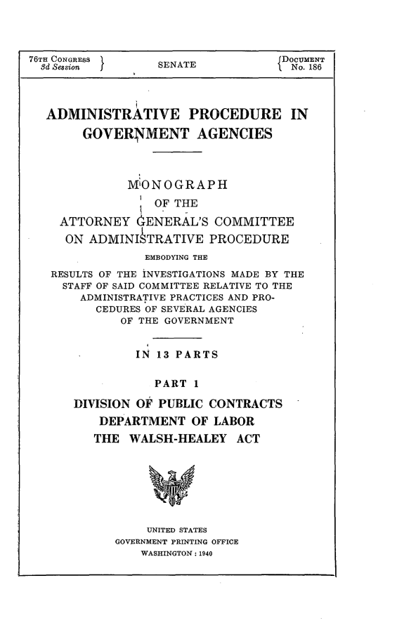 handle is hein.usccsset/usconset23276 and id is 1 raw text is: 




76TH CONGRESS                       DOCUMENT
  8d Session      SENATE             No. 186




  ADMINISTRATIVE PROCEDURE IN

        GOVERNMENT AGENCIES

               i

               MONOGRAPH

                  OF THE

    ATTORNEY   GENERAL'S  COMMITTEE
    ON   ADMINI  TRATIVE  PROCEDURE
                 EMBODYING THE
   RESULTS OF THE INVESTIGATIONS MADE BY THE
     STAFF OF SAID COMMITTEE RELATIVE TO THE
       ADMINISTRATIVE PRACTICES AND PRO-
          CEDURES OF SEVERAL AGENCIES
             OF THE GOVERNMENT


               IN 13 PARTS


                  PART  1

      DIVISION OF PUBLIC  CONTRACTS
          DEPARTMENT   OF LABOR
          THE WALSH-HEALEY ACT








                 UNITED STATES
            GOVERNMENT PRINTING OFFICE
                WASHINGTON: 1940


