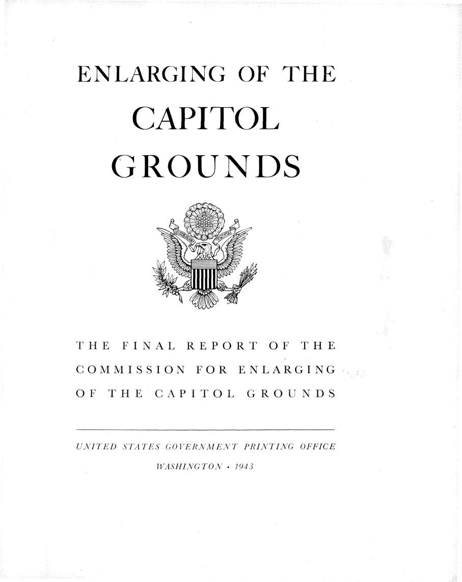handle is hein.usccsset/usconset23278 and id is 1 raw text is: 




ENLARGING OF THE



     CAPITOL



   GROUNDS













THE FINAL REPORT OF THE

COMMISSION FOR ENLARGING

OF THE CAPITOL GROUNDS



UNI/ED ST A1ES 1 OE ll\ /ET PRINTIING OFFICE


11WASHIGTONV - 1,943


