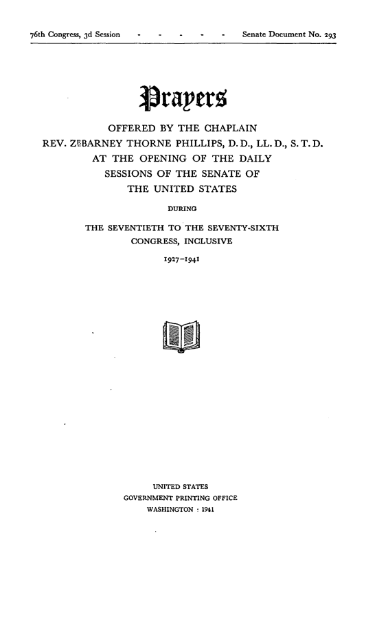 handle is hein.usccsset/usconset23280 and id is 1 raw text is: 


76th Congress, 3d Session - - - -  -   Senate Document No. 293


            OFFERED   BY THE  CHAPLAIN

REV. ZEBARNEY  THORNE PHILLIPS,   D. D., LL. D., S. T. D.

         AT  THE  OPENING   OF THE  DAILY

           SESSIONS  OF  THE SENATE  OF

                THE UNITED   STATES

                       DURING

        THE SEVENTIETH TO THE SEVENTY-SIXTH
                CONGRESS, INCLUSIVE

                      1927-1941


     UNITED STATES
GOVERNMENT PRINTING OFFICE
    WASHINGTON ! 1941


