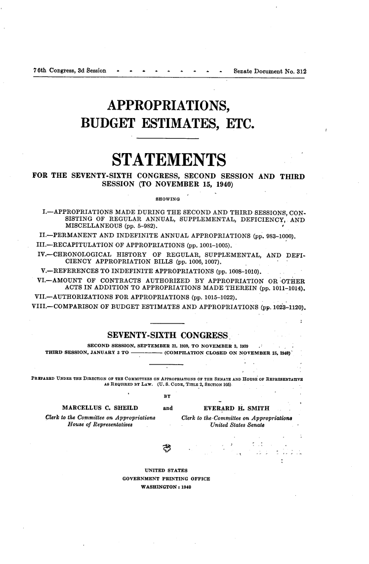 handle is hein.usccsset/usconset23281 and id is 1 raw text is: 








7 6th Congress, 3d Session                        Senate Document No. 312




                   APPROPRIATIONS,

            BUDGET ESTIMATES, ETC.




                    STATEMENTS

FOR  THE  SEVENTY-SIXTH   CONGRESS,   SECOND   SESSION  AND   THIRD
                  SESSION  (TO NOVEMBER 15,   1940)

                               SHOWING

   I.-APPROPRIATIONS MADE DURING  THE SECOND AND THIRD SESSIONS, CON-
        SISTING OF REGULAR  ANNUAL,  SUPPLEMENTAL,  DEFICIENCY, AND
        MISCELLANEOUS  (pp. 5-982).
  II.-PERMANENT  AND INDEFINITE ANNUAL  APPROPRIATIONS (pp. 983-1000).
  III.-RECAPITULATION OF APPROPRIATIONS (pp. 1001-1005).
  IV.-CHRONOLOGICAL  HISTORY  OF  REGULAR, SUPPLEMENTAL,  AND  DEFI-
        CIENCY  APPROPRIATION BILLS (pp. 1006, 1007).
  V.-REFERENCES  TO INDEFINITE APPROPRIATIONS (pp. 1008-1010).
  VI.-AMOUNT  OF CONTRACTS  AUTHORIZED   BY APPROPRIATION  ORIOTHER
        ACTS IN ADDITION TO APPROPRIATIONS MADE THEREIN  (pp. 1011-1014).
 VII.-AUTHORIZATIONS FOR APPROPRIATIONS (pp. 1015-1022).
 VIII.-COMPARISON OF BUDGET ESTIMATES AND APPROPRIATIONS (pp. 1023-1120).



                   SEVENTY-SIXTH CONGRESS.
              SECOND SESSION, SEPTEMBER 21, 1939, TO NOVEMBER 3, 1939
   THIRD SESSION, JANUARY 3 TO --- (COMPILATION CLOSED ON NOVEMBER 15. 1940)



PREPARED UNDER THE DIRECTION OF THE COMMITTEES ON APPROPRIATIONS OF THE SENATE AND HOUSE OF REPRESENTATIVE
                  As REQUIRED BY LAW. (U. S. CODE, TITLE 2, SECTION 105)

                                 BY

        MARCELLUS C. SHEILD      and       EVERARD H. SMITH
    Clerk to the Committee on Appropriations  Clerk to the Committee on Appropriations
         House of Representatives           United States Senate






                            UNITED STATES
                       GOVERNMENT PRINTING OFFICE
                           WASHINGTON: 1940


