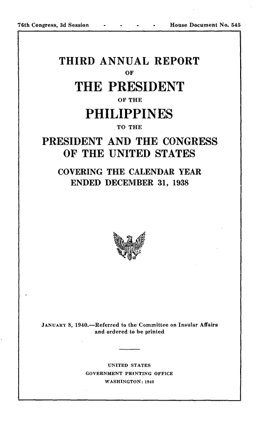 handle is hein.usccsset/usconset23285 and id is 1 raw text is: 








    THIRD   ANNUAL REPORT
                 OF

       THE PRESIDENT
                OF THE

         PHILIPPINES
                TO THE

PRESIDENT AND THE CONGRESS

     OF THE   UNITED STATES

   COVERING   THE CALENDAR   YEAR
      ENDED  DECEMBER   31, 1938





















JANUARY 8, 1940.-Referred to the Committee on Insular Affairs
           and ordered to be printed


     UNITED STATES
GOVERNMENT PRINTING OFFICE
    WASHINGTON: 1940


76th Congress, 3d Session


House Document No. 545



