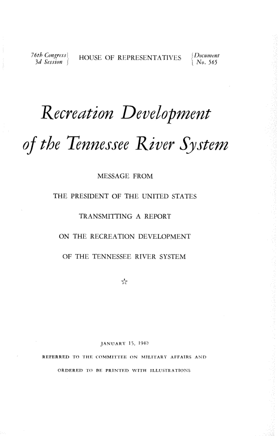 handle is hein.usccsset/usconset23287 and id is 1 raw text is: 





  76th Congress  HOUSE OF RE,£PRE SENTATIVES  I'o;;;et
  3d Session  IfNo. 565






    Recreation Development



of the   Tennessee River System



               MESSAGE FROM

      THE PRESIDENT OF THE UNITED STATES


           TRANSMITTING A REPORT


       ON THE RECREATION DEVELOPMENT


       OF THE TENNESSEE RIVER SYSTEM











                JANtUARY  5, 194)

    REFERRED  1 I i fn  I OMMItril ON  MILITARY  AFFAIRS ANY

       ORDERED 1l 1E PRINTED WIH  ILSITRAIONS


