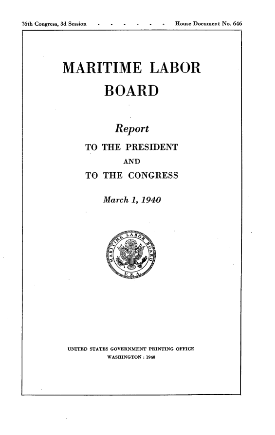handle is hein.usccsset/usconset23289 and id is 1 raw text is: 

76th Congress, 3d Session  ---      ---      House Document No. 646


MARITIME LABOR

         BOARD



           Report

     TO THE  PRESIDENT
             AND


TO  THE  CONGRESS


    March 1, 1940



         LABO

         U.S


UNITED STATES GOVERNMENT PRINTING OFFICE
        WASHINGTON: 1940


