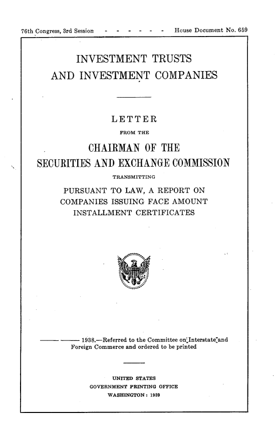 handle is hein.usccsset/usconset23292 and id is 1 raw text is: 


76th Congress, 3rd Session   House Document  No. 659



            INVESTMENT TRUSTS

       AND   INVESTMENT COMPANIES




                    LETTER
                      FROM THE

               CHAIRMAN OF THE

    SECURITIES  AND  EXCHANGE COMMISSION
                    TRANSMITTING

         PURSUANT   TO LAW, A REPORT  ON
         COMPANIES  ISSUING FACE AMOUNT
            INSTALLMENT  CERTIFICATES
















            1938.-Referred to the Committee on'Interstateland
            Foreign Commerce and ordered to be printed


     UNITED STATES
GOVERNMENT PRINTING OFFICE
    WASHINGTON: 1989


