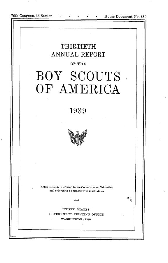 handle is hein.usccsset/usconset23295 and id is 1 raw text is: 



76th Congress, 3d Session - - - - -  House Document No. 680


          THIRTIETH

      ANNUAL REPORT

              OF THE



BOY SCOUTS


OF AMERICA




              1939


















  APRIL 1, 1940.-Referred to the Committee on Education
      and ordered to be printed with illustrations


.4


     UNITED STATES
GOVERNMENT PRINTING OFFICE
     WASHINGTON: 1940


I  -                                              I


76th Congress, 3d Session


House Document No. 680


