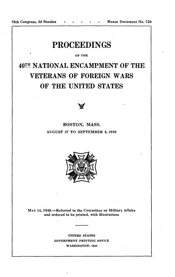 handle is hein.usccsset/usconset23297 and id is 1 raw text is: 



76th Congress, 3d Session          House Document No. 750


            PROCEEDINGS

                    OF THE


40.H NATIONAL ENCAMPMENT OF THE

    VETERANS OF FOREIGN WARS

        OF  THE   UNITED STATES








                BOSTON, MASS.
          AUGUST 27 TO SEPTEMBER 3,1939


















   MAY 14, 1940.-Referred to the Committee on Military Affairs
         and ordered to be printed, with illustrations




                  UNITED STATES
             GOVERNMENT PRINTING OFFICE
                 WASHINGTON: 1940


