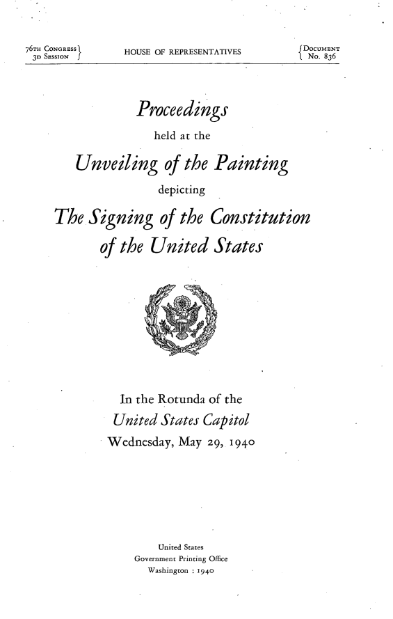 handle is hein.usccsset/usconset23299 and id is 1 raw text is: 


HOUSE OF REPRESENTATIVES


DOCUMENT
No. 836


              Proceedings

                 held at the

    Unveiling of the Painting

                 depicting

The   Signing of the Constitution

        of the  United States











           In the Rotunda of the
           United States Capitol
         Wednesday,  May 29, 1940







                 United States
             Government Printing Office
                Washington : 1940


76Tm CONGRESS1
3D SESSION f


