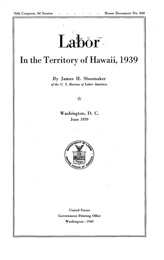 handle is hein.usccsset/usconset23300 and id is 1 raw text is: 

76th Congress, 3d Session ----  --     House Document No. 848


                Labor



In  the   Territory of Hawaii, 1939



              By James  H. Shoemaker
              of the U. S. Bureau of Labor Statistics






                 Washington, D. C.
                      June 1939





















                      United States
                Government Printing Office
                   Washington: 1940


