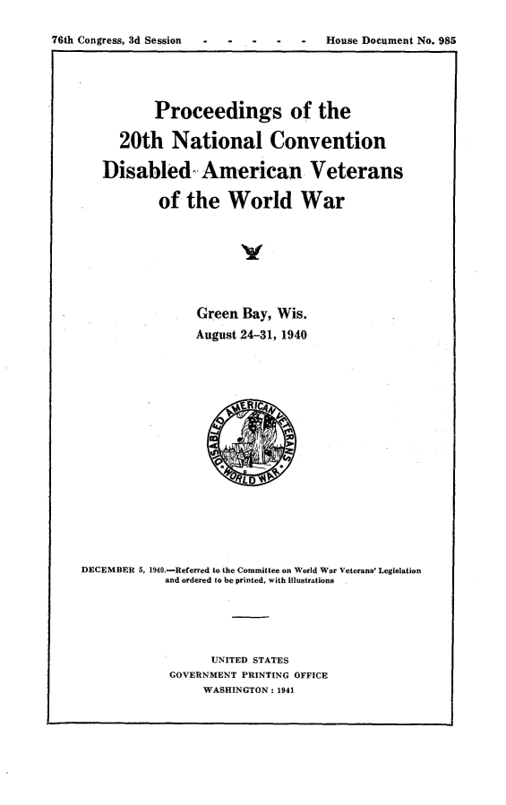 handle is hein.usccsset/usconset23305 and id is 1 raw text is: 

76th Congress, 3d Session        -     House Document No. 985


          Proceedings of the

     20th National Convention

   Disabled- American Veterans

           of  the   World War








                Green  Bay, Wis.
                August 24-31, 1940











                     ~LD  $






DECEMBER 5, 1940.-Referred to the Committee on World War Veterans' Legislation
            and ordered to be printed, with illustrations





                  UNITED STATES
            GOVERNMENT PRINTING OFFICE
                 WASHINGTON: 1941



