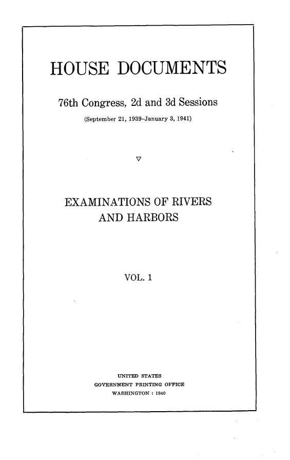 handle is hein.usccsset/usconset23309 and id is 1 raw text is: 






HOUSE DOCUMENTS


  76th Congress, 2d and 3d Sessions
      (September 21, 1939-January 3, 1941)



                V




   EXAMINATIONS OF RIVERS

         AND  HARBORS






              VOL. 1










            UNITED STATES
        GOVERNMENT PRINTING OFFICE
           WASHINGTON : 1940


