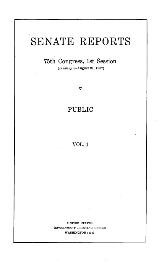 handle is hein.usccsset/usconset23311 and id is 1 raw text is: 









SENATE REPORTS



    75th Congress, 1st Session
         (January 5-August 21, 1987)




                V




             PUBLIC







             VOL.  1


     UNITED STATES
GOVERNMENT PRINTING OFFICE
    WASHINGTON: 1937


