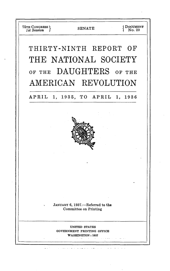 handle is hein.usccsset/usconset23318 and id is 1 raw text is: 




75TH CONGRESS    SENATE         DOCUMENT
1st Session I    S               No. 20


THIRTY-NINTH REPORT


OF


THE NATIONAL


SOCIETY


OF THE   DAUGHTERS OF THE

AMERICAN REVOLUTION


APRIL  1, 1935, TO  APRIL  1, 1936























        JANUARY 6, 1937.-Referred to the
           Committee on Printing



             UNITED STATES
         GOVERNMENT PRINTING OFFICE
            WASHINGTON: 1937


