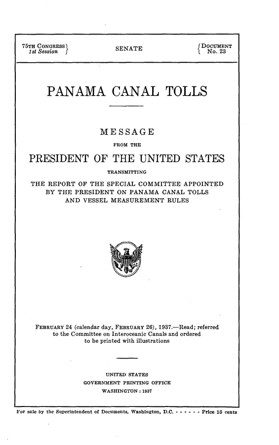 handle is hein.usccsset/usconset23319 and id is 1 raw text is: 





75TH CONGRESS           SENATE                DOCUMENT
  1st Session j                                No. 23





      PANAMA CANAL TOLLS





                    MESSAGE

                       FROM THE

  PRESIDENT OF THE UNITED STATES

                      TRANSMITTING

  THE  REPORT OF THE  SPECIAL COMMITTEE  APPOINTED
      BY THE  PRESIDENT ON PANAMA   CANAL TOLLS
           AND  VESSEL MEASUREMENT   RULES


















   FEBRUARY 24 (calendar day, FEBRUARY 26), 1937.-Read; referred
        to the Committee on Interoceanic Canals and ordered
                to be printed with illustrations


      UNITED STATES
GOVERNMENT PRINTING OFFICE
     WASHINGTON: 1937


For sale by the Superintendent of Documents, Washington, D.C. - - - - - - Price 15 cents


