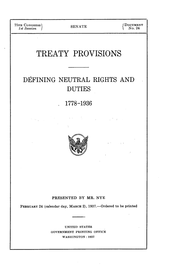 handle is hein.usccsset/usconset23320 and id is 1 raw text is: 




75TH CONGRESS        SENATE             DOCUMENT
  1st Session                             No. 24






        TREATY PROVISIONS





   DEFINING NEUTRAL RIGHTS AND

                   DUTIES


                   1778-1936























              PRESENTED BY MR. NYE

  FEBRUARY 24 (calendar day, MARCH 2), 1937.-Ordered to be printed




                  UNITED STATES
             GOVERNMENT PRINTING OFFICE
                  WASHINGTON: 1937


