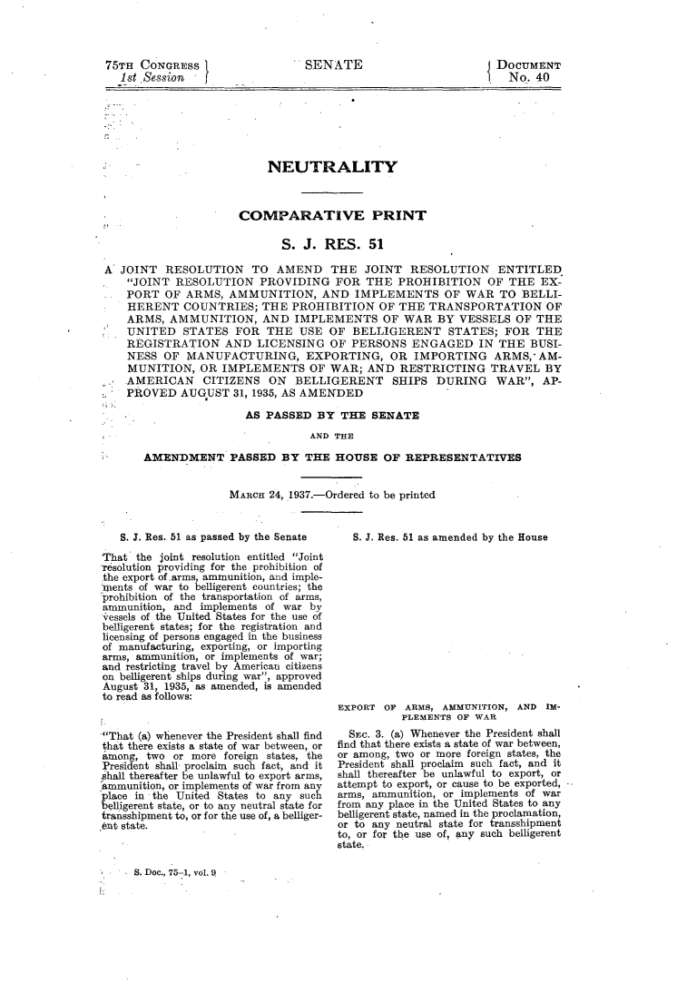 handle is hein.usccsset/usconset23322 and id is 1 raw text is: 




75TH  CONGRESS
  1st Session   f


DOCUMENT
  No. 40


                          NEUTRALITY



                     COMPARATIVE PRINT

                            S.  J. RES.   51

A  JOINT  RESOLUTION   TO  AMEND THE JOINT RESOLUTION ENTITLED
    JOINT RESOLUTION PROVIDING FOR THE PROHIBITION OF THE EX-
    PORT  OF ARMS,  AMMUNITION, AND IMPLEMENTS OF WAR TO BELLI-
    HERENT   COUNTRIES;  THE  PROHIBITION   OF THE  TRANSPORTATION OF
    ARMS, AMMUNITION, AND IMPLEMENTS OF WAR BY VESSELS OF THE
    UNITED   STATES  FOR  THE  USE  OF  BELLIGERENT STATES; FOR THE
    REGISTRATION   AND  LICENSING   OF PERSONS   ENGAGED IN THE BUSI-
    NESS OF  MANUFACTURING, EXPORTING, OR IMPORTING ARMS, AM-
    MUNITION,  OR  IMPLEMENTS OF WAR; AND RESTRICTING TRAVEL BY
    AMERICAN CITIZENS ON BELLIGERENT SHIPS DURING WAR, AP-
    PROVED  AUGUST   31, 1935, AS AMENDED

                      AS  PASSED  BY  THE  SENATE
                                 AND THE

      AMENDMENT PASSED BY THE HOUSE OF REPRESENTATIVES


MARCH 24, 1937.-Ordered to be printed


   S. J. Res. 51 as passed by the Senate

That  the joint resolution entitled Joint
resolution providing for the prohibition of
the export of.,arms, ammunition, and imple-
mxents of war to belligerent countries; the
prohibition of the transportation of arms,
ammunition, and implements of war by
vessels of the United States for the use of
belligerent states; for the registration and
licensing of persons engaged in the business
of manufacturing, exporting, or importing
arms, ammunition, or implements of war;
and restricting travel by American citizens
on belligerent ships during war, approved
August 31, 1935, as amended, is amended
to read as follows:


That (a) whenever the President shall find
that there exists a state of war between, or
among, two  or more foreign states, the
President shall proclaim such fact, and it
shall thereafter be unlawful to export arms,
ammunition, or implements of war from any
place in the United States to any such
belligerent state, or to any neutral state for
transshipment to, or for the use of, a belliger-
6nt state.


   S. J. Res. 51 as amended by the House














EXPORT OF  ARMS, AMMUNITION, AND IM-
          PLEMENTS OF WAR
  SEc. 3. (a) Whenever the President shall
find that there exists a state of war between,
or among, two or more foreign states, the
President shall proclaim such fact, and it
shall thereafter be unlawful to export, or
attempt to export, or cause to be exported,
arms, ammunition, or implements of war
from any place in the United States to any
belligerent state, named in the proclamation,
or to any neutral state for transshipment
to, or for the use of, any such belligerent
state.


S. Doc., 75-1, vol. Q


SENATE


