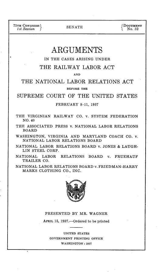 handle is hein.usccsset/usconset23323 and id is 1 raw text is: 




75TH CONGRESS      SENATE               DOCUMENT
1st Session                              No. 52




              ARGUMENTS

           IN THE CASES ARISING UNDER

           THE RAILWAY   LABOR   ACT
                      AND

   THE  NATIONAL   LABOR   RELATIONS   ACT
                   BEFORE THE

 SUPREME COURT OF THE UNITED STATES

               FEBRUARY 8-11, 1937


 THE VIRGINIAN RAILWAY CO. v. SYSTEM FEDERATION
   NO. 40
 THE ASSOCIATED PRESS v. NATIONAL LABOR RELATIONS
   BOARD
 WASHINGTON, VIRGINIA AND MARYLAND COACH CO. V.
   NATIONAL LABOR RELATIONS BOARD
 NATIONAL LABOR RELATIONS BOARD v. JONES & LAUGH-
   LIN STEEL CORP.
 NATIONAL LABOR  RELATIONS BOARD  V. FRUEHAUF
   TRAILER CO.
 NATIONAL LABOR RELATIONS BOARD v. FRIEDMAN-HARRY
   MARKS CLOTHING CO., INC.










            PRESENTED BY MR. WAGNER

            APRIL 15, 1937.-Ordered to be printed


                  UNITED STATES
             GOVERNMENT PRINTING OFFICE
                 WASHINGTON: 1937


